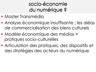 socio-économie 
du numérique ? 
 Master Transmédia 
 Analyse économique insuffisante : les aléas 
de commercialisation des biens culturels 
 Modèle économique des médias > 
pratiques socio-culturelles 
 Articulation des pratiques, des dispositifs et 
des stratégies des acteurs du numérique 
 