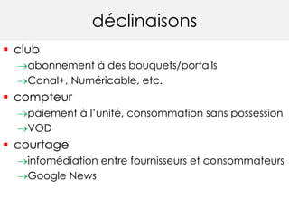 déclinaisons 
 club 
abonnement à des bouquets/portails 
Canal+, Numéricable, etc. 
 compteur 
paiement à l’unité, consommation sans possession 
VOD 
 courtage 
infomédiation entre fournisseurs et consommateurs 
Google News 
 