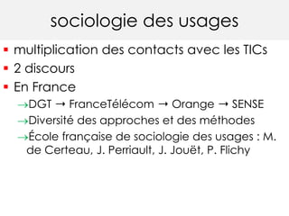 sociologie des usages 
 multiplication des contacts avec les TICs 
 2 discours 
 En France 
DGT ➝ FranceTélécom ➝ Orange ➝ SENSE 
Diversité des approches et des méthodes 
École française de sociologie des usages : M. 
de Certeau, J. Perriault, J. Jouët, P. Flichy 
 