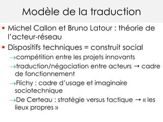 Modèle de la traduction 
 Michel Callon et Bruno Latour : théorie de 
l’acteur-réseau 
 Dispositifs techniques = construit social 
compétition entre les projets innovants 
traduction/négociation entre acteurs ➝ cadre 
de fonctionnement 
Flichy : cadre d’usage et imaginaire 
sociotechnique 
De Certeau : stratégie versus tactique ➝ « les 
lieux propres » 
 