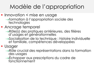 Modèle de l’appropriation 
 Innovation < mise en usage 
formation à l’appropriation sociale des 
technologies 
 Ancrage temporel 
Rôle(s) des pratiques antérieures, des filières 
d’usages et générationnelles 
Socialisation de la technique : histoire individuelle 
et familiale, compétences développées 
 Usager 
Rôle crucial des représentations dans la formation 
des usages 
Échapper aux prescriptions du cadre de 
fonctionnement 
 