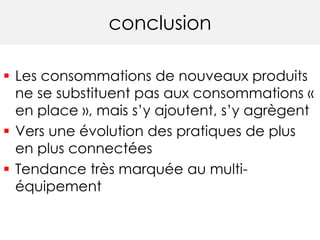 conclusion 
 Les consommations de nouveaux produits 
ne se substituent pas aux consommations « 
en place », mais s’y ajoutent, s’y agrègent 
 Vers une évolution des pratiques de plus 
en plus connectées 
 Tendance très marquée au multi-équipement 
 