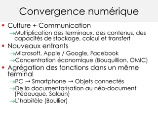 Convergence numérique 
 Culture + Communication 
Multiplication des terminaux, des contenus, des 
capacités de stockage, calcul et transfert 
 Nouveaux entrants 
Microsoft, Apple / Google, Facebook 
Concentration économique (Bouquillion, OMIC) 
 Agrégation des fonctions dans un même 
terminal 
PC ➝ Smartphone ➝ Objets connectés 
De la documentarisation au néo-document 
(Pédauque, Salaün) 
L’habitèle (Boullier) 
 