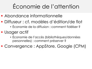 Économie de l’attention 
 Abondance informationnelle 
 Diffuseur : cf. modèles d’édition/de flot 
• Économie de la diffusion : comment fidéliser ? 
 Usager actif 
• Économie de l’accès (bibliothèques/données 
personnelles) : comment préserver ? 
 Convergence : AppStore, Google (CPM) 
 