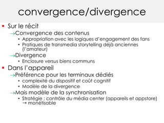 convergence/divergence 
 Sur le récit 
Convergence des contenus 
• Appropriation avec les logiques d’engagement des fans 
• Pratiques de transmedia storytelling déjà anciennes 
(l’amateur) 
Divergence 
• Enclosure versus biens communs 
 Dans l’appareil 
Préférence pour les terminaux dédiés 
• complexité du dispositif et coût cognitif 
• Modèle de la divergence 
Mais modèle de la synchronisation 
• Stratégie : contrôle du média center (appareils et appstore) 
➝ monétisable 
 
