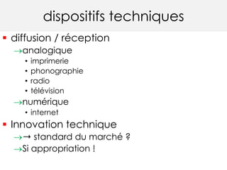 dispositifs techniques 
 diffusion / réception 
analogique 
• imprimerie 
• phonographie 
• radio 
• télévision 
numérique 
• internet 
 Innovation technique 
➝ standard du marché ? 
Si appropriation ! 
 