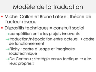 Modèle de la traduction 
 Michel Callon et Bruno Latour : théorie de 
l’acteur-réseau 
 Dispositifs techniques = constru...