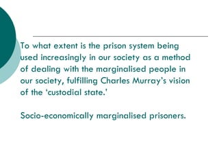 To what extent is the prison system being used increasingly in our society as a method of dealing with the marginalised people in our society, fulfilling Charles Murray’s vision of the ‘custodial state.’ Socio-economically marginalised prisoners. 