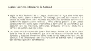 Marco Teórico: Estándares de Calidad
 Según la Real Academia de la Lengua, estandarizar es “Que sirve como tipo,
modelo, norma, patrón o referencia” sin embargo, aplicando este concepto a la
calidad se puede definir como “Acuerdos documentados, aprobados por consenso,
conteniendo especificaciones técnicas u otros criterios precisos a ser usados
consecuentemente como reglas, lineamientos, o definiciones de características que
aseguren que los materiales, estructuras, productos, procesos, resultados y
servicios se ajustan a sus propósitos”.
 Una característica indispensable para el éxito de toda Norma, que ha de ser usada
para los fines de una acreditación, que se vea la necesidad de que la misma sea
aprobada y aceptada previamente como válida por las instituciones que a ella se
sometan, y no simplemente como una imposición de distintas normas diseñadas
por distintos organismos acreditadores.
 
