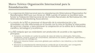 Marco Teórico: Organización Internacional para la
Estandarización.
 La organización Internacional para la estandarización (International Organization for
Standarization ISO) tuvo sus inicios en 1926 cuando 22 países se reunieron para
fundar la Federación Internacional de los Comités Nacionales de Normalización, ISA
(International Standardizing Associations).
 La misión de la ISO es promover el desarrollo de la estandarización y las
actividades con ella relacionada en el mundo con la mira en facilitar el intercambio
de servicios y bienes, y para promover la cooperación en la esfera de lo intelectual,
científico, tecnológico y económico.
 La ISO estipula que sus estándares son producidos de acuerdo a los siguientes
principios:
 Consenso: son tenidos en cuenta los puntos de vistas de todos los interesados, fabricantes,
vendedores, usuarios, grupos de consumidores, laboratorios de análisis, gobiernos, especialistas y
organizaciones de investigación.
 Aplicación Industrial Global: soluciones globales para satisfacer a las industrias y a los clientes
mundiales.
 Voluntario: la estandarización internacional es conducida por el mercado y por consiguiente
basada en el compromiso voluntario de todos los interesados del mercado.
 