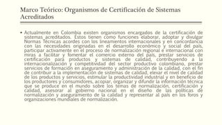 Marco Teórico: Organismos de Certificación de Sistemas
Acreditados
 Actualmente en Colombia existen organismos encargados de la certificación de
sistemas acreditados. Estos tienen como funciones elaborar, adoptar y divulgar
Normas Técnicas acordes con los lineamientos internacionales y en concordancia
con las necesidades originadas en el desarrollo económico y social del país,
participar activamente en el proceso de normalización regional e internacional con
miras a facilitar y fomentar el comercio externo del país, prestar servicios de
certificación para productos y sistemas de calidad, contribuyendo a la
internacionalización y competitividad del sector productivo colombiano, prestar
servicios de formación en aseguramiento y administración de la calidad, con el fin
de contribuir a la implementación de sistemas de calidad, elevar el nivel de calidad
de los productos y servicios, estimular la productividad industrial y en beneficio de
los productores y consumidores, acopiar, organizar y difundir la información técnica
que se produce en el mundo sobre los temas de normalización, certificación y
calidad, asesorar al gobierno nacional en el diseño de las políticas de
normalización y aseguramiento de la calidad y representar al país en los foros y
organizaciones mundiales de normalización.
 