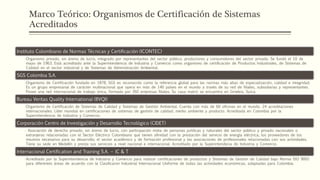 Marco Teórico: Organismos de Certificación de Sistemas
Acreditados
Instituto Colombiano de Normas Técnicas y Certificación (ICONTEC)
•Organismo privado, sin ánimo de lucro, integrado por representantes del sector público, productores y consumidores del sector privado. Se fundó el 10 de
mayo de 1963. Está acreditado ante la Superintendencia de Industria y Comercio como organismo de certificación de Productos Industriales, de Sistemas de
Calidad en el sector industrial y de Sistemas de Administración Ambiental.
SGS Colombia S.A.
•Organismo de Certificación fundado en 1878, SGS es reconocido como la referencia global para las normas más altas de especialización, calidad e integridad.
Es un grupo empresarial de carácter multinacional que opera en más de 140 países en el mundo a través de su red de filiales, subsidiarias y representantes.
Posee una red internacional de trabajo única, formada por 392 empresas filiales. Su casa matriz se encuentra en Ginebra, Suiza.
Bureau Veritas Quality International (BVQI)
•Organismo de Certificación de Sistemas de Calidad y Sistemas de Gestión Ambiental. Cuenta con más de 60 oficinas en el mundo. 24 acreditaciones
internacionales. Líder mundial en certificaciones de sistemas de gestión de calidad, medio ambiente y producto. Acreditada en Colombia por la
Superintendencia de Industria y Comercio.
Corporación Centro de Investigación y Desarrollo Tecnológico (CIDET)
• Asociación de derecho privado, sin ánimo de lucro, con participación mixta de personas jurídicas y naturales del sector público y privado nacionales o
extranjeras relacionadas con el Sector Eléctrico Colombiano que tienen afinidad con la prestación del servicio de energía eléctrica; los proveedores de los
insumos necesarios para su desarrollo; el sector académico y de formación profesional y las asociaciones de profesionales relacionadas con sus actividades.
Tiene su sede en Medellín y presta sus servicios a nivel nacional e internacional. Acreditado por la Superintendecia de Industria y Comercio.
Internacional Certification and Training S.A. – IC & T
•Acreditado por la Superintendencia de Industria y Comercio para realizar certificaciones de productos y Sistemas de Gestión de Calidad bajo Norma ISO 9001
para diferentes áreas de acuerdo con la Clasificaron Industrial Internacional Uniforme de todas las actividades económicas, adaptadas para Colombia.
 