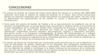 CONCLUSIONES
 El sistema de Gestión de Calidad del Centro Santa María fue basado en la Norma ISO 9001:2000
utilizando como base el sistema de calidad ya existente en el centro. Esta norma internacional
plantea los requisitos empleados para cumplir eficazmente los requisitos del cliente. Por esta razón
se determinaron los requerimientos de los clientes en cuanto a información académica y de
infraestructura.
 Como parte del sistema de Gestión de Calidad y de su documentación se estableció una red de
procesos acompañados por un manual de procesos, documentos y registros donde se encuentran las
4 áreas estratégicas de la institución donde están contenidos los procesos y subprocesos de la
misma. Cada uno de estos están descritos por medio de su propósito, entradas, salidas,
delimitación, responsable, recursos utilizados, documentación, registros e indicadores asociados,
descripción escrita y su flujograma correspondiente. El diseño fue fundamentado en e enfoque
basado en procesos planteado en la norma ISO 90011:2000. para la realización del Manual y la Red
de Procesos fue necesaria la colaboración de la comunidad educativa y del comité de calidad que se
deben encargar de realizar las actualizaciones de estos.
 El sistema de Gestión de Calidad debe ser monitoreado continuamente para lo cual se definieron una
serie de indicadores de gestión clasificados en las diferentes ares estratégicas identificando su
nombre, descripción, escala, umbral, formula y responsable. Estos indicadores están relacionados
con los objetivos de calidad y contribuyen a la mejora continua de los procesos de la institución,
para esto los indicadores fueron diseñados de una manera sencilla de tal manera que la información
recolectada sea clara y útil dentro del Centro Santa María.
 