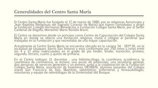Generalidades del Centro Santa María
El Centro Santa María fue fundado el 17 de marzo de 1980, por as religiosas Annunciata y
Jean Baptiste (Religiosas del Sagrado Corazón de María) que fueron convidadas a dirigir
la fundación Colegio Hermanas Benedictas o Fundación Colegio Santa María, por el Señor
Cardenal de Bogotá, Monseñor Mario Revollo Bravo.
El Centro se denomino desde un principio como Centro de Capacitación del Colegio Santa
María en donde se ofrecía una formación religiosa, moral e integral al personal que
trabajaba en la Fundación y que necesitaba de una mayor capacitación.
Actualmente el Centro Santa María se encuentra ubicado en la carrera 34 · 183º-91, en la
localidad de Usaquen, barrio San Antonio y esta conformado por 250 niños y niñas entre
los 4 y 12 años matriculados en el grado de pre kínder, kínder, transición, primero,
segundo, tercero, cuarto y quinto de primaria.
En el Centro trabajan 11 docentes , una bibliotecóloga, la coordinara académica, la
coordinara de convivencia, la rectora, una axuiar de preescolar, una secretaria general,
dos personas de servicios generales y un portero, junto a la colaboración de la Fundación
Colegio Santa María, asociación de exalumnas (AEXBEN), alumnas pasantes del Colegio
anexo San Francisco de Asís, Maestras, optómetras, enfermeras y fonoaudiólogas,
voluntarias y equipo de odontólogas de la Universidad del Bosque.
 