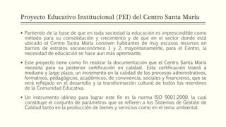 Proyecto Educativo Institucional (PEI) del Centro Santa María
 Partiendo de la base de que en toda sociedad la educación es imprescindible como
método para su consolidación y crecimiento y de que en el sector donde está
ubicado el Centro Santa María conviven habitantes de muy escasos recursos en
barrios de estratos socioeconómico 1 y 2, mayoritariamente, para el Centro, la
necesidad de educación se hace aun más apremiante.
 Este proyecto tiene como fin realizar la documentación que el Centro Santa María
necesita para su posterior certificación en calidad. Esta certificación traerá a
mediano y largo plazo, un incremento en la calidad de los procesos administrativos,
formativos, pedagógicos, académicos, de convivencia, sociales y financieros, que se
verá reflejado en el desarrollo y la transformación cultural de todos los miembros
de la Comunidad Educativa.
 Un instrumento idóneo para lograr este fin es la norma ISO 9001:2000, la cual
constituye el conjunto de parámetros que se refieren a los Sistemas de Gestión de
Calidad tanto en la producción de bienes y servicios como en el tema ambiental.
 