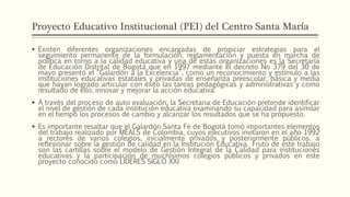 Proyecto Educativo Institucional (PEI) del Centro Santa María
 Existen diferentes organizaciones encargadas de propiciar estrategias para el
seguimiento permanente de la formulación, reglamentación y puesta en marcha de
política en torno a la calidad educativa y una de estas organizaciones es la Secretaría
de Educación Distrital de Bogotá que en 1997 mediante el decreto No 379 del 30 de
mayo presentó el “Galardón a la Excelencia”, como un reconocimiento y estímulo a las
instituciones educativas estatales y privadas de enseñanza preescolar, básica y media
que hayan logrado articular con éxito las tareas pedagógicas y administrativas y como
resultado de ello, innovar y mejorar la acción educativa.
 A través del proceso de auto evaluación, la Secretaria de Educación pretende identificar
el nivel de gestión de cada institución educativa examinando su capacidad para asimilar
en el tiempo los procesos de cambio y alcanzar los resultados que se ha propuesto.
 Es importante resaltar que el Galardón Santa Fe de Bogotá tomó importantes elementos
del trabajo realizado por MEALS de Colombia, cuyos ejecutivos invitaron en el año 1992
a rectores de varios colegios, inicialmente privados y posteriormente públicos, a
reflexionar sobre la gestión de calidad en la Institución Educativa. Fruto de este trabajo
son las cartillas sobre el modelo de Gestión Integral de la Calidad para instituciones
educativas y la participación de muchísimos colegios públicos y privados en este
proyecto conocido como LÍDERES SIGLO XXI
 