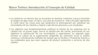 Marco Teórico: Introducción al Concepto de Calidad
 La calidad es un término que se encuentra en diversos contextos y busca transmitir
la imagen de algo mejor, es decir, una idea de excelencia. Este concepto representa
el cómo hacer las cosas para que predomine la preocupación por satisfacer las
necesidades de los clientes y mejorar cada día los procesos y sus resultados.
 Los objetivos que fundamentalmente justifican el interés de las empresas por la
calidad son: en primer lugar, buscar la satisfacción del cliente, priorizando en sus
objetivos la satisfacción de sus necesidades y expectativas; en segundo lugar
orientar la cultura de la organización dirigiendo los esfuerzos hacia la mejora
continua e introduciendo métodos de trabajo que lo faciliten y finalmente motivar a
sus empleados para que sean capaces de producir productos o servicios de alta
calidad.
 