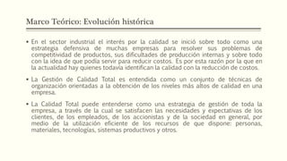Marco Teórico: Evolución histórica
 En el sector industrial el interés por la calidad se inició sobre todo como una
estrategia defensiva de muchas empresas para resolver sus problemas de
competitividad de productos, sus dificultades de producción internas y sobre todo
con la idea de que podía servir para reducir costos. Es por esta razón por la que en
la actualidad hay quienes todavía identifican la calidad con la reducción de costos.
 La Gestión de Calidad Total es entendida como un conjunto de técnicas de
organización orientadas a la obtención de los niveles más altos de calidad en una
empresa.
 La Calidad Total puede entenderse como una estrategia de gestión de toda la
empresa, a través de la cual se satisfacen las necesidades y expectativas de los
clientes, de los empleados, de los accionistas y de la sociedad en general, por
medio de la utilización eficiente de los recursos de que dispone: personas,
materiales, tecnologías, sistemas productivos y otros.
 