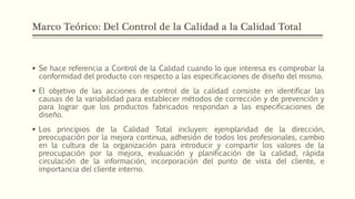 Marco Teórico: Del Control de la Calidad a la Calidad Total
 Se hace referencia a Control de la Calidad cuando lo que interesa es comprobar la
conformidad del producto con respecto a las especificaciones de diseño del mismo.
 El objetivo de las acciones de control de la calidad consiste en identificar las
causas de la variabilidad para establecer métodos de corrección y de prevención y
para lograr que los productos fabricados respondan a las especificaciones de
diseño.
 Los principios de la Calidad Total incluyen: ejemplaridad de la dirección,
preocupación por la mejora continua, adhesión de todos los profesionales, cambio
en la cultura de la organización para introducir y compartir los valores de la
preocupación por la mejora, evaluación y planificación de la calidad, rápida
circulación de la información, incorporación del punto de vista del cliente, e
importancia del cliente interno.
 