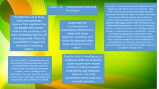 Lesson -15: Improvement Tools And
Techniques
The effective use of these
tools and techniques
requires their application by
the people who actually
work on the processes, and
their commitment to this will
only be possible if they are
assured that management
cares about improving
quality.
Kaizen aims for
improvements in
productivity, effectiveness,
safety, and waste
reduction, and those who
follow the approach often
find a whole lot more in
return:
Less waste – inventory is used more efficiently as are
employee skills. People are more satisfied – they
have a direct impact on the way things are done.
Improved commitment – team members have more
of a stake in their job and are more inclined to
commit to doing a good job. Improved retention –
satisfied and engaged people are more likely to stay.
Improved competitiveness – increases in efficiency
tend to contribute to lower costs and higher quality
products. Improved consumer satisfaction – coming
from higher quality products with fewer faults.
Improved problem solving – looking at processes
from a solutions perspective allows employees to
solve problems continuously. Improved teams –
working together to solve problems helps build and
strengthen existing teams.
Just in time (JIT) is a production strategy
that strives to improve a business' return
on investment by reducing in-process
inventory and associated carrying costs.
“Quality Circle is a small group of
employees in the same work-area or doing
a similar type of work who voluntarily meet
regularly for about an hour every week
Quality circle is a small group of
employee of 8to 10. As quality
circles resolve work related
problems relating to quality,
productivity, cost reduction,
safety etc. the total
performance of the work area
naturally improves.
 