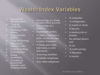  Household
electrification
 Type of
windows
 Drinking water
source
 Type of toilet
facility
 Type of flooring
 Material of
exterior walls
 Type of roofing
 Cooking fuel
 House
ownership
 Number of
household
members per
sleeping room
Ref:NFHS-3, India, 2005-06
• Ownership of a bank
or post-office account
• Ownership of a
mattress,
• A pressure cooker,
• A chair, a cot/bed, a
table, an electric fan,
a radio/transistor,
• A black and white
television, a color
television,
• A sewing machine
• A mobile telephone,
• Any other telephone
• A computer,
• A refrigerator,
• A watch or clock,
• A bicycle,
• A motorcycle or
scooter,
• An animal-drawn
cart,
• A car,
• A water pump,
• A thresher,
• A tractor
 