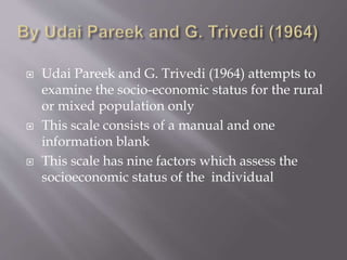  Udai Pareek and G. Trivedi (1964) attempts to
examine the socio-economic status for the rural
or mixed population only
 This scale consists of a manual and one
information blank
 This scale has nine factors which assess the
socioeconomic status of the individual
 