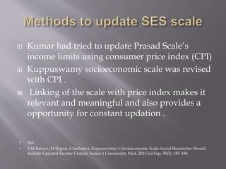  Kumar had tried to update Prasad Scale’s
income limits using consumer price index (CPI)
 Kuppuswamy socioeconomic scale was revised
with CPI .
 Linking of the scale with price index makes it
relevant and meaningful and also provides a
opportunity for constant updation .
• Ref:
• 1.M Bairwa, M Rajput, S Sachdeva :Kuppuswamy’s Socioeconomic Scale: Social Researcher Should
Include Updated Income Criteria: Indian J Community Med. 2013 Jul-Sep; 38(3): 185–186
 