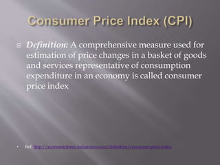  Definition: A comprehensive measure used for
estimation of price changes in a basket of goods
and services representative of consumption
expenditure in an economy is called consumer
price index
• Ref: http://economictimes.indiatimes.com/definition/consumer-price-index
 
