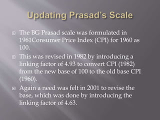  The BG Prasad scale was formulated in
1961Consumer Price Index (CPI) for 1960 as
100.
 This was revised in 1982 by introducing a
linking factor of 4.93 to convert CPI (1982)
from the new base of 100 to the old base CPI
(1960).
 Again a need was felt in 2001 to revise the
base, which was done by introducing the
linking factor of 4.63.
 