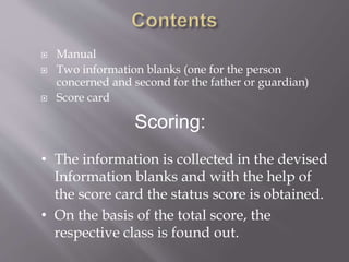  Manual
 Two information blanks (one for the person
concerned and second for the father or guardian)
 Score card
• The information is collected in the devised
Information blanks and with the help of
the score card the status score is obtained.
• On the basis of the total score, the
respective class is found out.
Scoring:
 