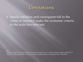  Steady inflation and consequent fall in the
value of currency make the economic criteria
in the scale less relevant.
Ref:
.Mishra D, Singh HP. Kuppuswamy’s socioeconomic status scale - A revision. Indian J Pediatr. 2003;70:273–4
.Kumar P. Social classification - Need for constant updating. Indian J Community Med. 1993;18:60–1.
 