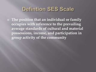  The position that an individual or family
occupies with reference to the prevailing
average standards of cultural and material
possessions, income, and participation in
group activity of the community
 