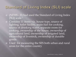  (NFHS - II) had used the Standard of Living Index
(SLI) scale 1
 Contains 11 items viz. house type, source of
lighting, toilet facility, main fuel for cooking,
source of drinking water, separate room for
cooking, ownership of the house, ownership of
agricultural land, ownership of irrigated land,
ownership of livestock, ownership of durable
goods
 Used for measuring the SES both urban and rural
areas for the entire country
Ref:NFHS-2, India, 1998-99
 