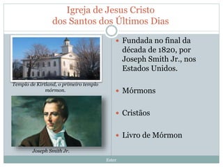 Igreja de Jesus Cristo
dos Santos dos Últimos Dias
Ester
 Fundada no final da
década de 1820, por
Joseph Smith Jr., nos
Estados Unidos.
 Mórmons
 Cristãos
 Livro de Mórmon
Templo de Kirtland, o primeiro templo
mórmon.
Joseph Smith Jr.
 