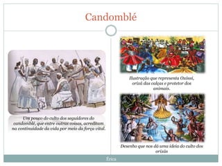Candomblé
Érica
Ilustração que representa Oxóssi,
orixá das calças e protetor dos
animais.
Desenho que nos dá uma ideia do culto dos
orixás
Um pouco do culto dos seguidores do
candomblé, que entre outras coisas, acreditam
na continuidade da vida por meio da força vital.
 