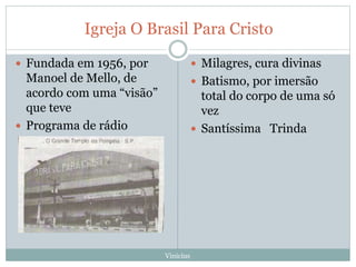 Igreja O Brasil Para Cristo
 Fundada em 1956, por
Manoel de Mello, de
acordo com uma “visão”
que teve
 Programa de rádio
 Milagres, cura divinas
 Batismo, por imersão
total do corpo de uma só
vez
 Santíssima Trinda
Vinicíus
 