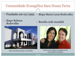 Comunidade Evangélica Sara Nossa Terra
Vitória
 Fundada em 02/1992
 Bispo Robson
Rodovalho
 Bispa Maria Lucia Rodovalho
 Brasília sede mundial
Sede mundial da igreja, em Brasília Casal Lucia e Robson, fundadores da
comunidade evangélica
 
