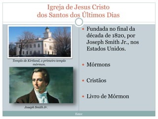 Igreja de Jesus Cristo
dos Santos dos Últimos Dias
Ester
 Fundada no final da
década de 1820, por
Joseph Smith Jr., nos
Estados Unidos.
 Mórmons
 Cristãos
 Livro de Mórmon
Templo de Kirtland, o primeiro templo
mórmon.
Joseph Smith Jr.
 