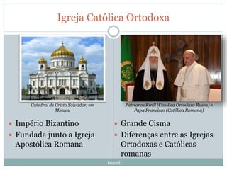 Igreja Católica Ortodoxa
Daniel
 Império Bizantino
 Fundada junto a Igreja
Apostólica Romana
 Grande Cisma
 Diferenças entre as Igrejas
Ortodoxas e Católicas
romanas
Patriarca Kirill (Católica Ortodoxa Russa) e
Papa Francisco (Católica Romana)
Catedral de Cristo Salvador, em
Moscou
 