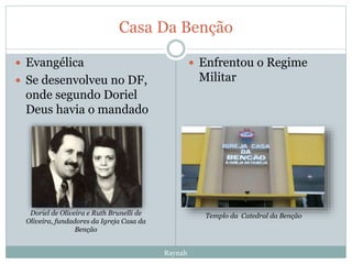 Casa Da Benção
 Evangélica
 Se desenvolveu no DF,
onde segundo Doriel
Deus havia o mandado
 Enfrentou o Regime
Militar
Doriel de Oliveira e Ruth Brunelli de
Oliveira, fundadores da Igreja Casa da
Benção
Templo da Catedral da Benção
Raynah
 
