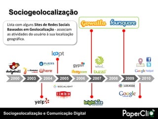 Sociogeolocalização
 Lista com alguns Sites de Redes Sociais
 Baseados em Geolocalização - associam
 as atividades do usuário à sua localização
 geográfica.




   2000      2003       2004      2005        2006   2007   2008   2009   2010




Sociogeolocalização e Comunicação Digital
 