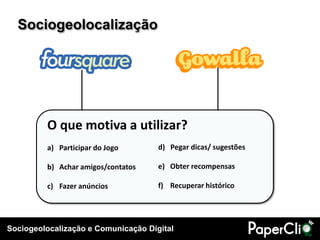Sociogeolocalização




         O que motiva a utilizar?
         a) Participar do Jogo       d) Pegar dicas/ sugestões

         b) Achar amigos/contatos    e) Obter recompensas

         c) Fazer anúncios           f) Recuperar histórico




Sociogeolocalização e Comunicação Digital
 