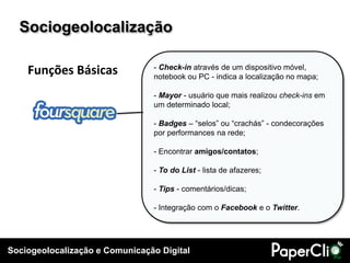 Sociogeolocalização

    Funções Básicas             - Check-in através de um dispositivo móvel,
                                notebook ou PC - indica a localização no mapa;

                                - Mayor - usuário que mais realizou check-ins em
                                um determinado local;

                                - Badges – “selos” ou “crachás” - condecorações
                                por performances na rede;

                                - Encontrar amigos/contatos;

                                - To do List - lista de afazeres;

                                - Tips - comentários/dicas;

                                - Integração com o Facebook e o Twitter.




Sociogeolocalização e Comunicação Digital
 