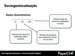 Sociogeolocalização

    Dados Quantitativos
                                                      Número total de
                                                    check-ins realizados
                                                          no local




          Número de check-ins          Número de pessoas
            realizados pelos          que realizaram check-
                usuários                   ins no local




Sociogeolocalização e Comunicação Digital
 