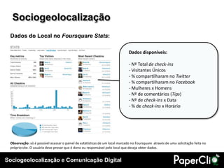 Sociogeolocalização
 Dados do Local no Foursquare Stats:

                                                                              Dados disponíveis:

                                                                              - Nº Total de check-ins
                                                                              - Visitantes Únicos
                                                                              - % compartilharam no Twitter
                                                                              - % compartilharam no Facebook
                                                                              - Mulheres x Homens
                                                                              - Nº de comentários (Tips)
                                                                              - Nº de check-ins x Data
                                                                              - % de check-ins x Horário




 Observação: só é possível acessar o painel de estatísticas de um local marcado no Foursquare através de uma solicitação feita no
 próprio site. O usuário deve provar que é dono ou responsável pelo local que deseja obter dados.


Sociogeolocalização e Comunicação Digital
 