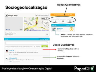 Dados Quantitativos
  Sociogeolocalização




                                                   Mayor - Usuário que mais realizou check-ins
                                                   neste local nos últimos 60 dias.




                                            Dados Qualitativos
                                                Comentário Negativo sobre o
                                                Serviço.


                                               Comentário Positivo sobre um
                                               Produto.




Sociogeolocalização e Comunicação Digital
 