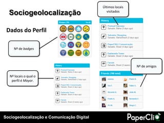 Últimos locais
  Sociogeolocalização                          visitados




 Dados do Perfil

    Nº de badges



                                                             Nº de amigos

  Nº locais o qual o
   perfil é Mayor.




Sociogeolocalização e Comunicação Digital
 