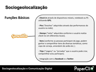 Sociogeolocalização

  Funções Básicas            - Check-in através de dispositivos móveis, notebook ou PC
                             utilizando GPS;

                             - Pins (“broches” adquiridos através das performances do
                             usuário na rede);

                             - Stamps (“selos” adquiridos conforme o usuário realiza
                             check-ins em diferentes locais).

                             - Itens (conforme as pessoas participam do jogo, podem
                             ganhar e compartilhar itens de diversas temáticas, como:
                             copo de cerveja, amendoim de avião etc.) ;

                             - Trips (“viagens” ou “jornadas” que o usuário pode criar,
                             compartilhar e/ou participar);

                             - Integração com o Facebook e o Twitter.



Sociogeolocalização e Comunicação Digital
 