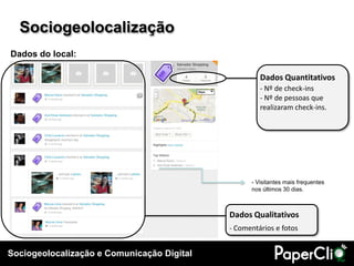 Sociogeolocalização
Dados do local:

                                                     Dados Quantitativos
                                                     - Nº de check-ins
                                                     - Nº de pessoas que
                                                     realizaram check-ins.




                                                  - Visitantes mais frequentes
                                                  nos últimos 30 dias.



                                            Dados Qualitativos
                                            - Comentários e fotos


Sociogeolocalização e Comunicação Digital
 