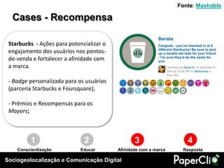 Fonte: Mashable

  Cases - Recompensa

 Starbucks - Ações para potencializar o
 engajamento dos usuários nos pontos-
 de-venda e fortalecer a afinidade com
 a marca.

 - Badge personalizada para os usuários
 (parceria Starbucks e Foursquare);

 - Prêmios e Recompensas para os
 Mayors;



         1                    2                  3                   4
    Conscientização          Educar       Afinidade com a marca    Resposta

Sociogeolocalização e Comunicação Digital
 